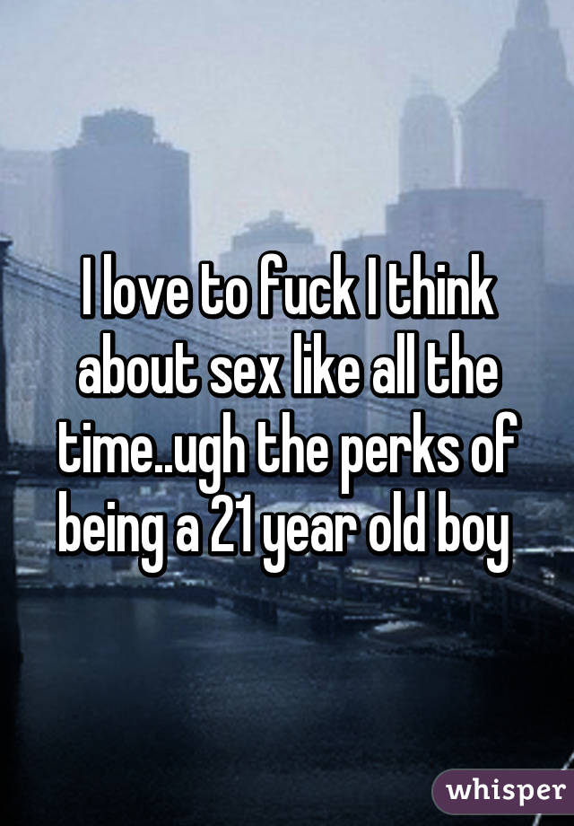 I love to fuck I think about sex like all the time..ugh the perks of being a 21 year old boy 