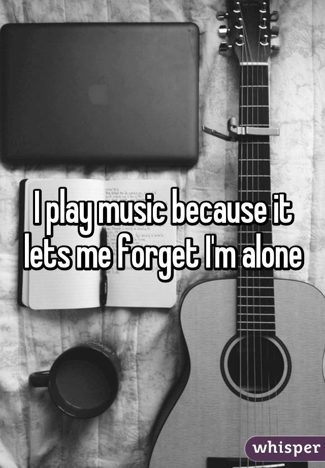 I play music because it lets me forget I'm alone