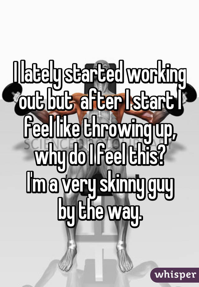 I lately started working out but  after I start I feel like throwing up, why do I feel this?
I'm a very skinny guy by the way.