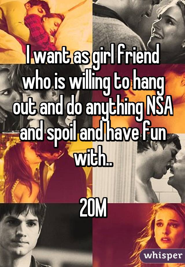 I want as girl friend who is willing to hang out and do anything NSA and spoil and have fun with..

20M