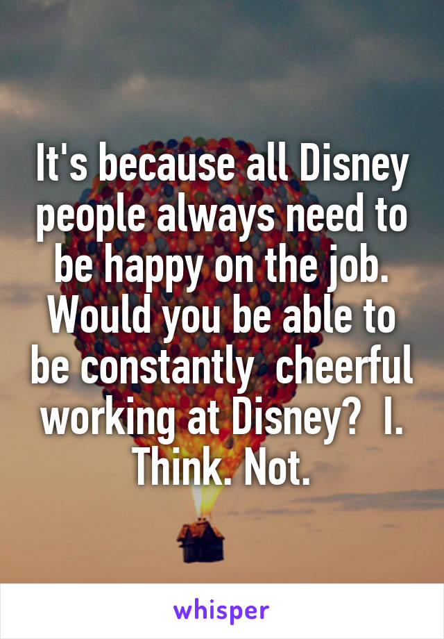 It's because all Disney people always need to be happy on the job. Would you be able to be constantly  cheerful working at Disney?  I. Think. Not.