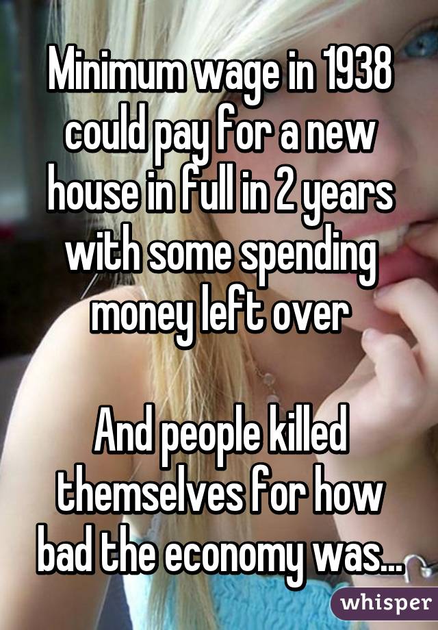 Minimum wage in 1938 could pay for a new house in full in 2 years with some spending money left over

And people killed themselves for how bad the economy was...