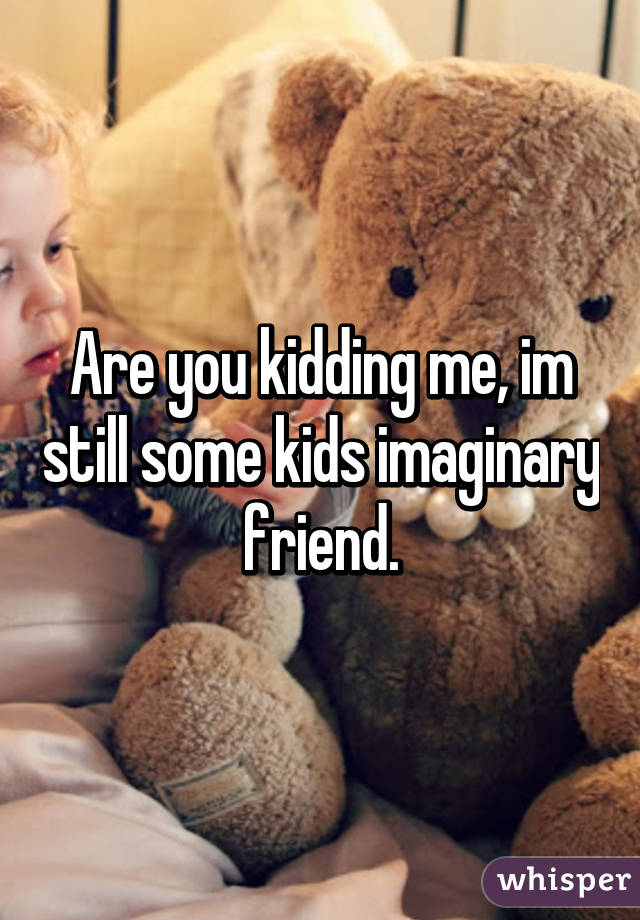 Are you kidding me, im still some kids imaginary friend.