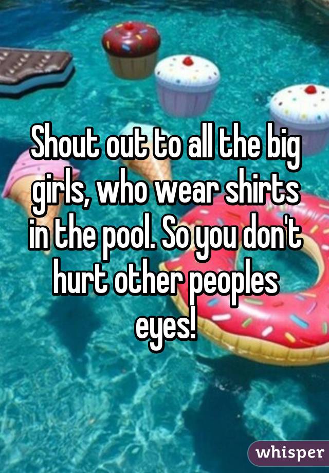 Shout out to all the big girls, who wear shirts in the pool. So you don't hurt other peoples eyes!