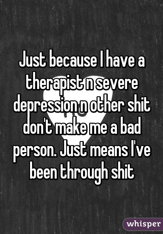 Just because I have a therapist n severe depression n other shit don't make me a bad person. Just means I've been through shit