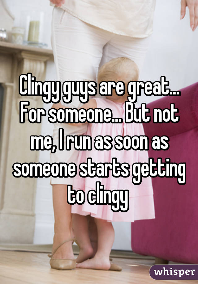 Clingy guys are great... For someone... But not me, I run as soon as someone starts getting to clingy 