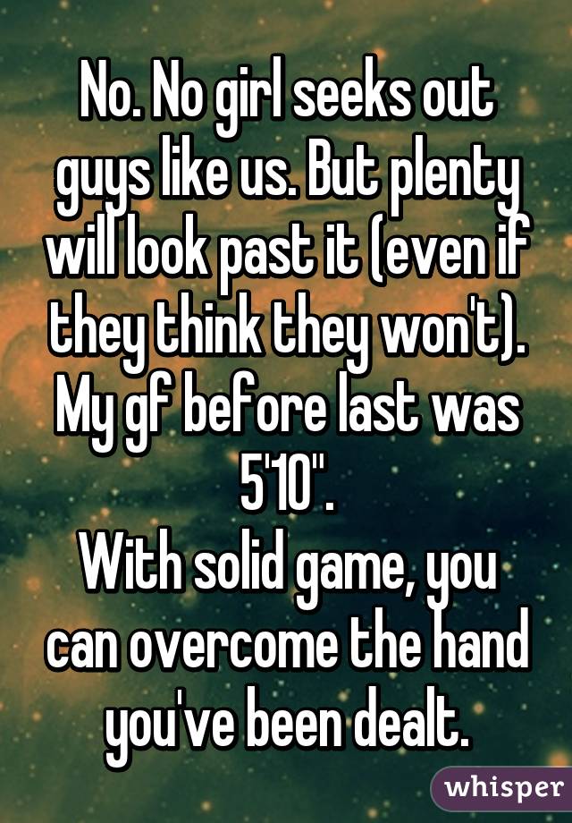 No. No girl seeks out guys like us. But plenty will look past it (even if they think they won't). My gf before last was 5'10".
With solid game, you can overcome the hand you've been dealt.