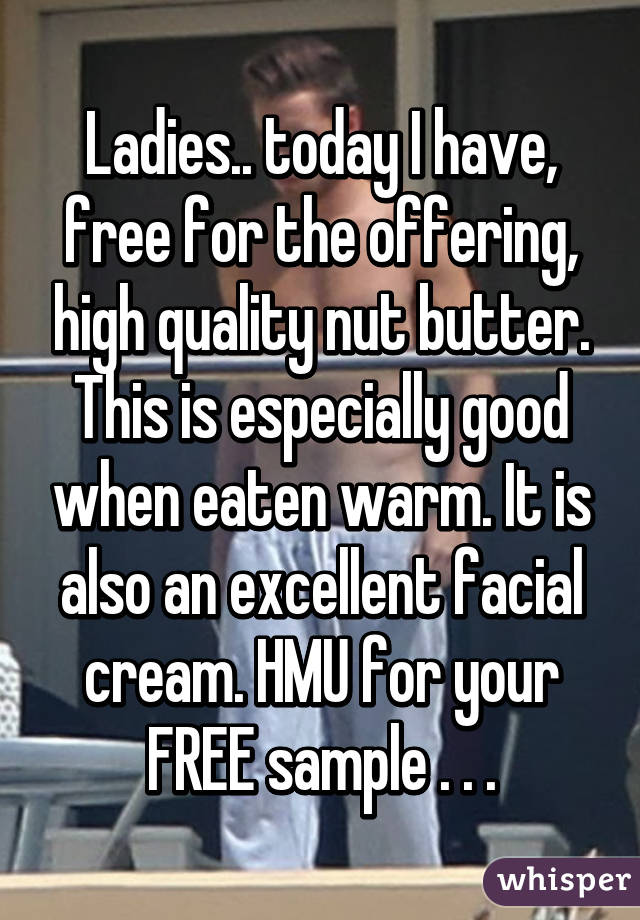 Ladies.. today I have, free for the offering, high quality nut butter. This is especially good when eaten warm. It is also an excellent facial cream. HMU for your FREE sample . . .