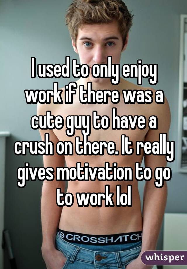 I used to only enjoy work if there was a cute guy to have a crush on there. It really gives motivation to go to work lol