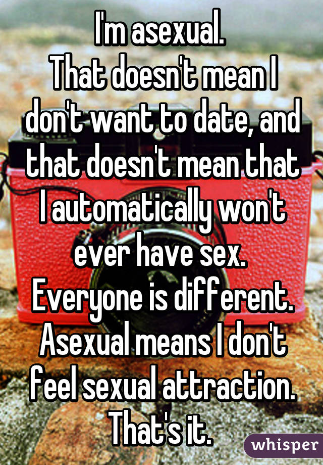 I'm asexual. 
That doesn't mean I don't want to date, and that doesn't mean that I automatically won't ever have sex. 
Everyone is different. Asexual means I don't feel sexual attraction. That's it. 