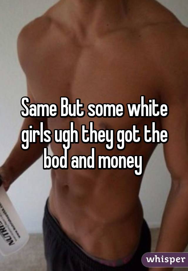 Same But some white girls ugh they got the bod and money 