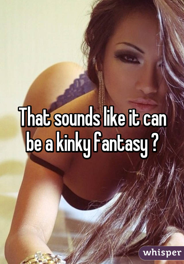 That sounds like it can be a kinky fantasy 😂