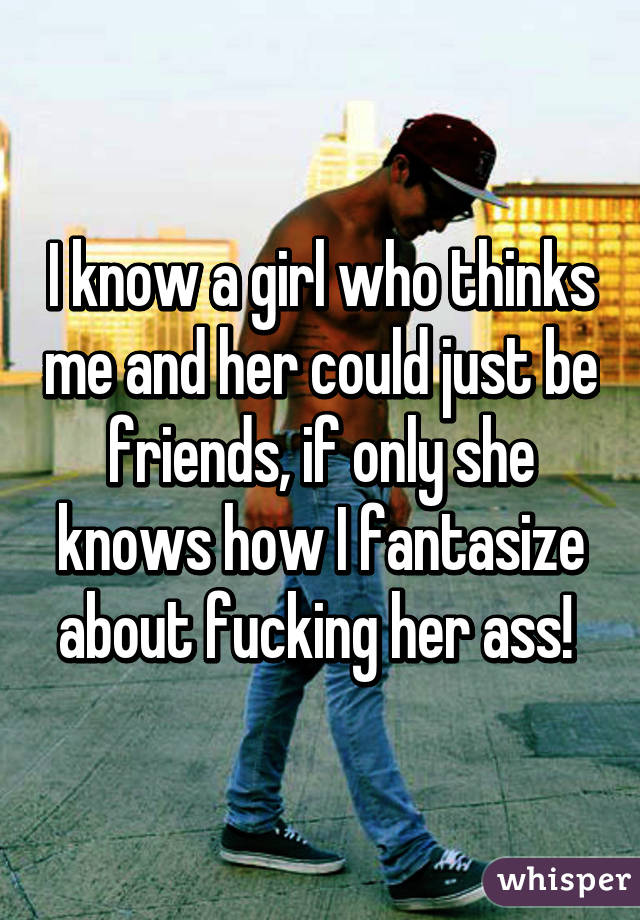 I know a girl who thinks me and her could just be friends, if only she knows how I fantasize about fucking her ass! 