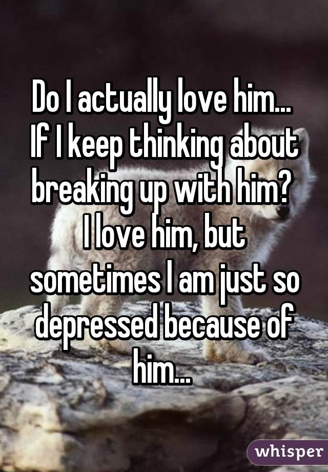 Do I actually love him... 
If I keep thinking about breaking up with him? 
I love him, but sometimes I am just so depressed because of him... 