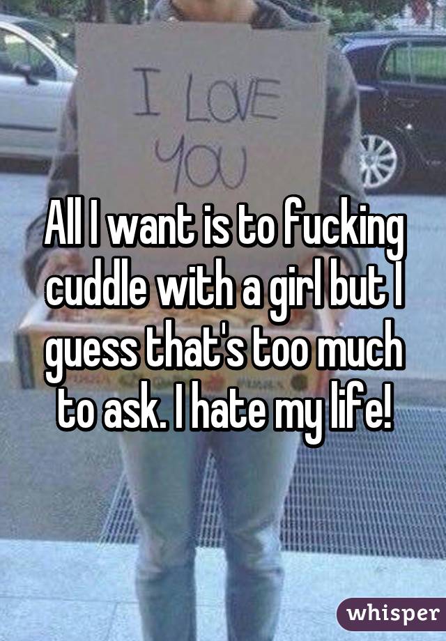 All I want is to fucking cuddle with a girl but I guess that's too much to ask. I hate my life!