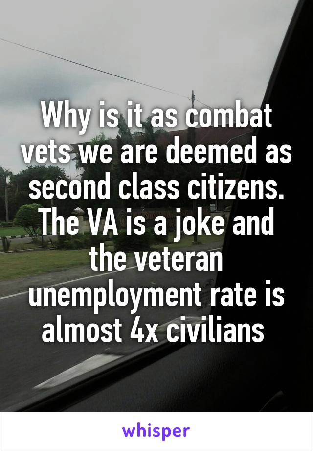 Why is it as combat vets we are deemed as second class citizens. The VA is a joke and the veteran unemployment rate is almost 4x civilians 