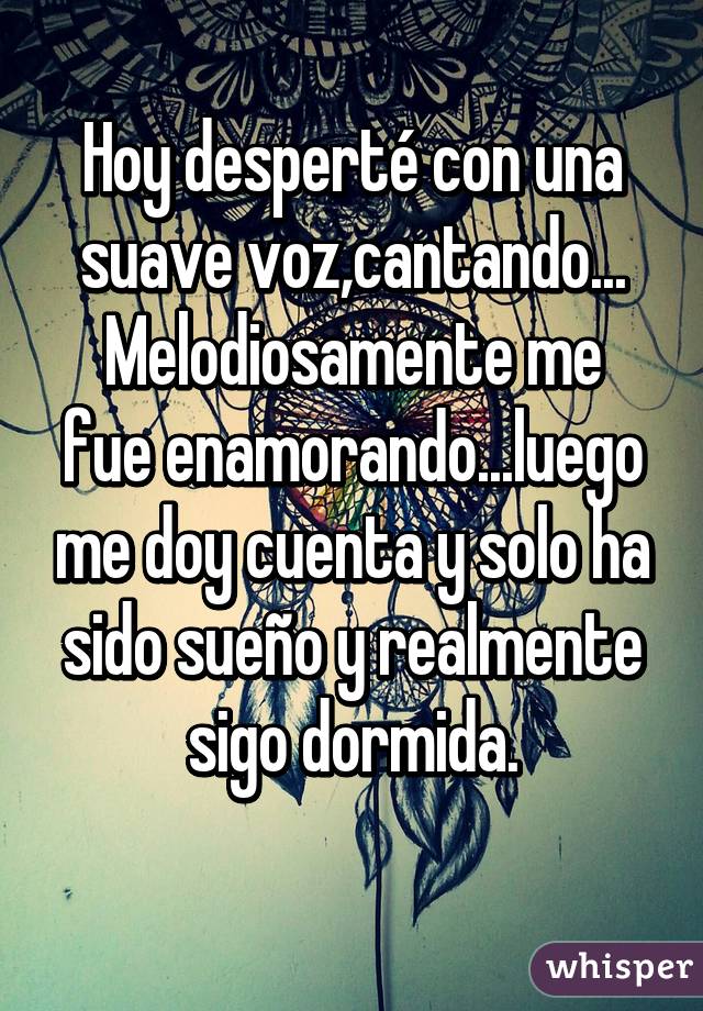 Hoy desperté con una suave voz,cantando...
Melodiosamente me fue enamorando...luego me doy cuenta y solo ha sido sueño y realmente sigo dormida.
