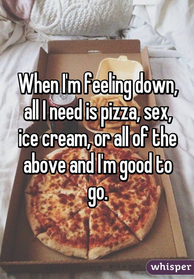 When I'm feeling down, all I need is pizza, sex, ice cream, or all of the above and I'm good to go.