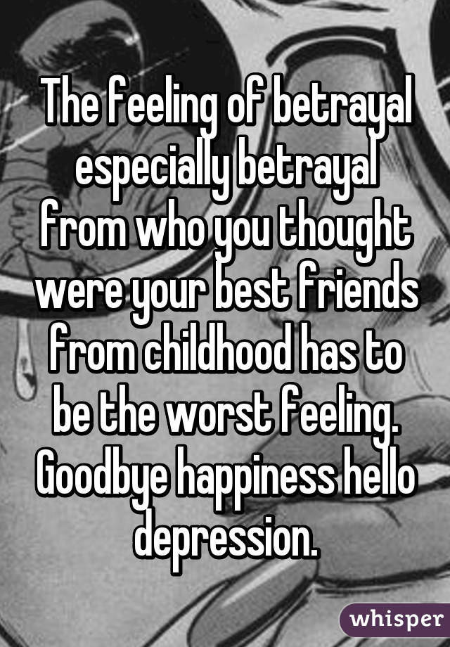 The feeling of betrayal especially betrayal from who you thought were your best friends from childhood has to be the worst feeling. Goodbye happiness hello depression.