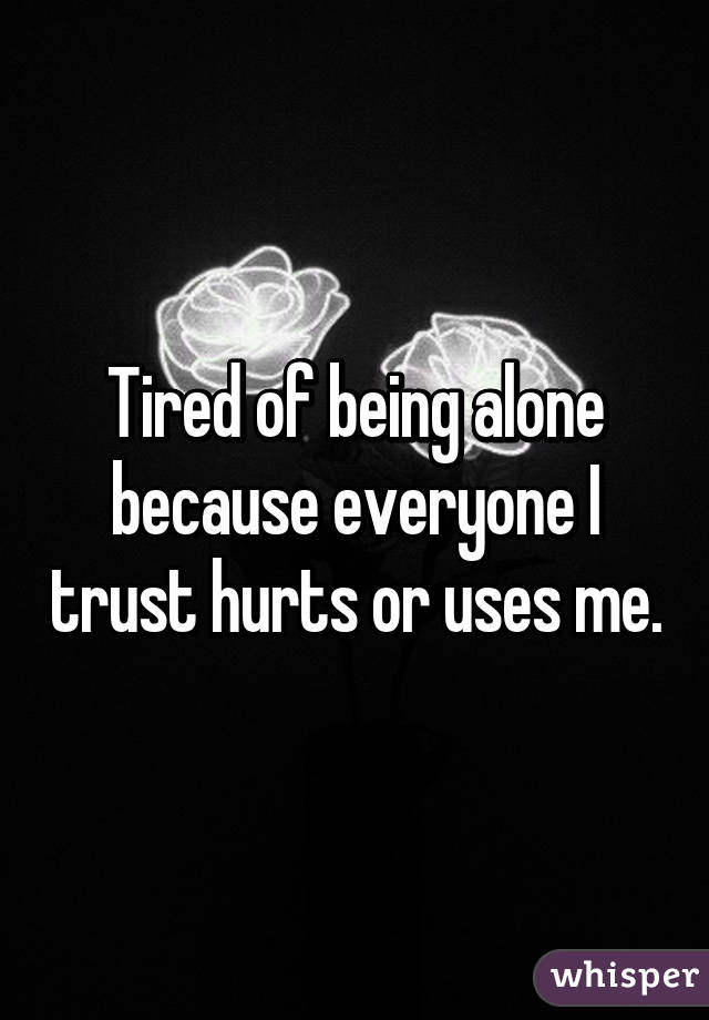 Tired of being alone because everyone I trust hurts or uses me.