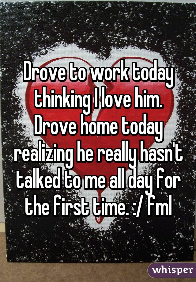 Drove to work today thinking I love him. Drove home today realizing he really hasn't talked to me all day for the first time. :/ fml