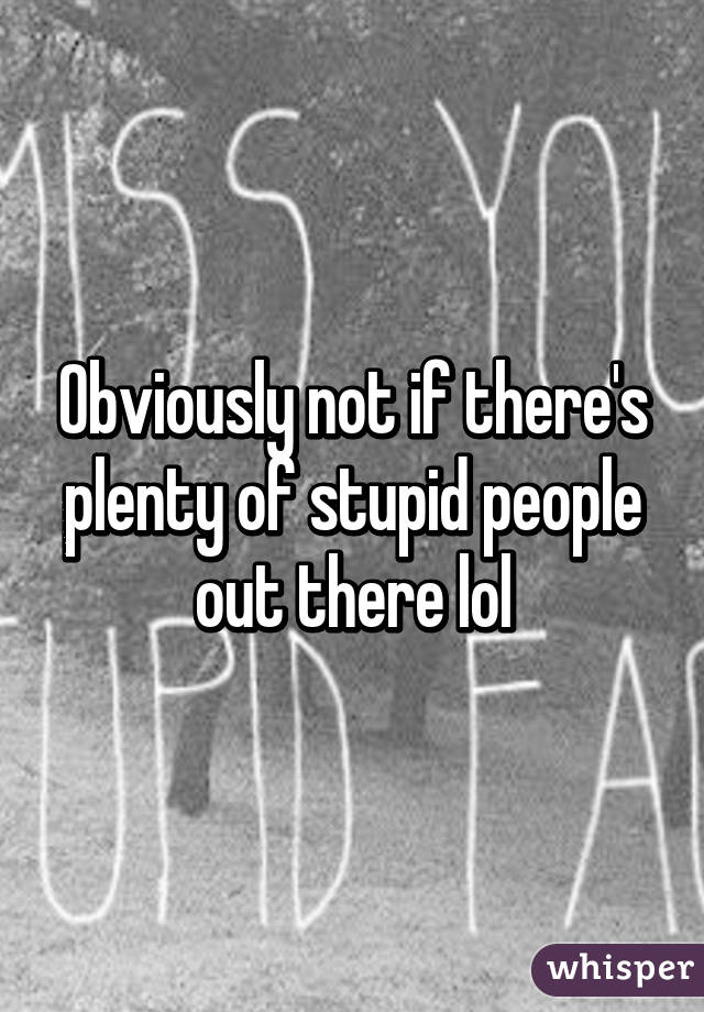 Obviously not if there's plenty of stupid people out there lol