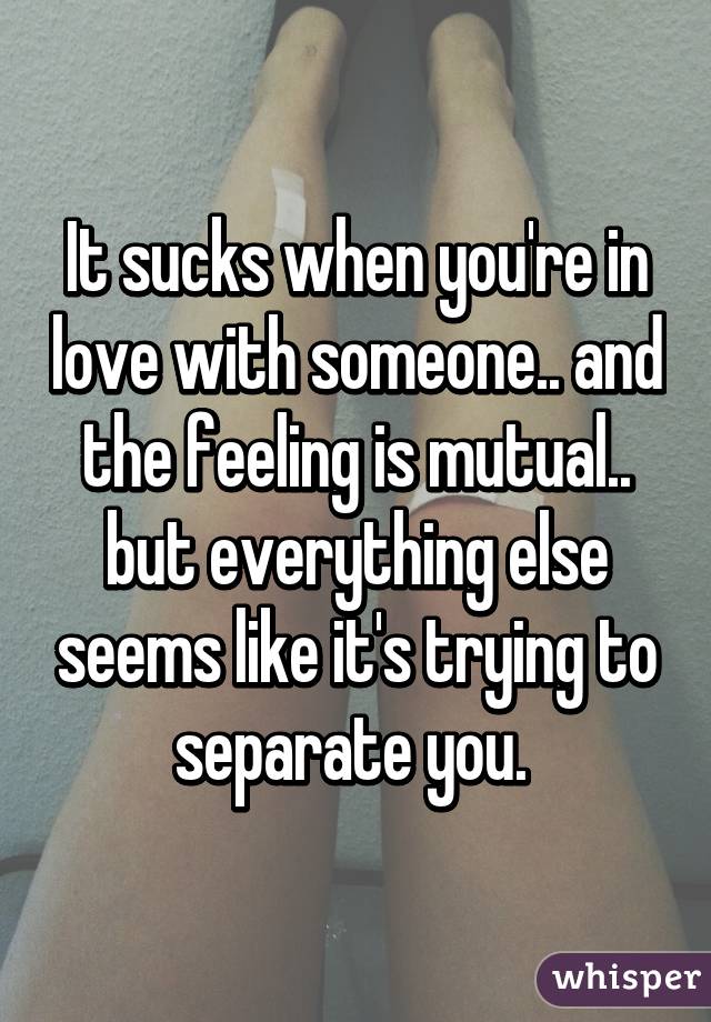 It sucks when you're in love with someone.. and the feeling is mutual.. but everything else seems like it's trying to separate you. 