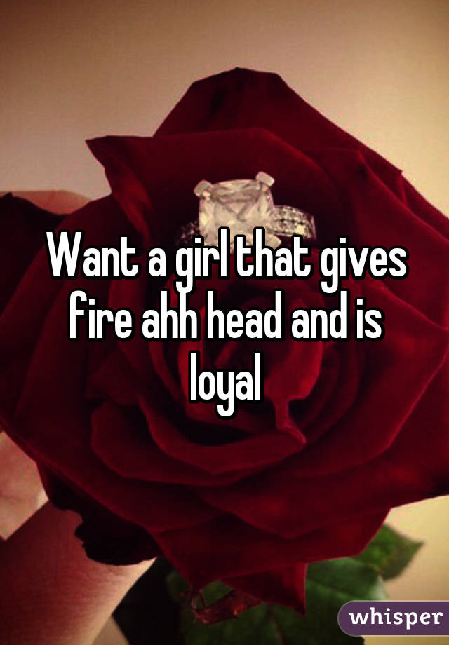 Want a girl that gives fire ahh head and is loyal