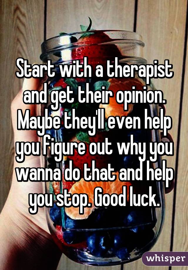 Start with a therapist and get their opinion. Maybe they'll even help you figure out why you wanna do that and help you stop. Good luck.