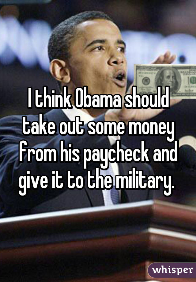 I think Obama should take out some money from his paycheck and give it to the military. 