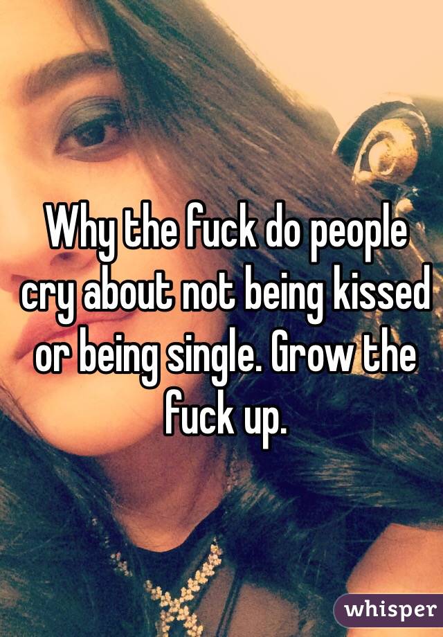 Why the fuck do people cry about not being kissed or being single. Grow the fuck up. 