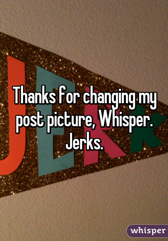 Thanks for changing my post picture, Whisper. Jerks.