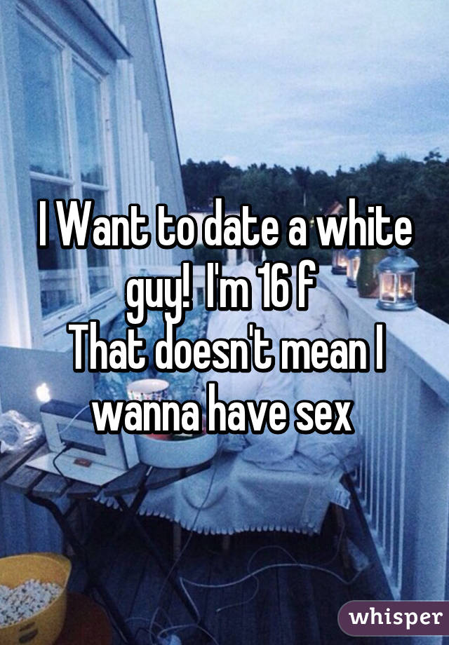 I Want to date a white guy!  I'm 16 f 
That doesn't mean I wanna have sex 