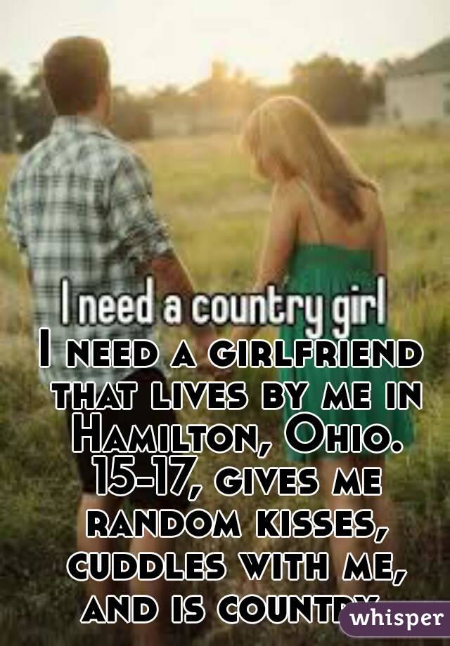 I need a girlfriend that lives by me in Hamilton, Ohio. 15-17, gives me random kisses, cuddles with me, and is country.