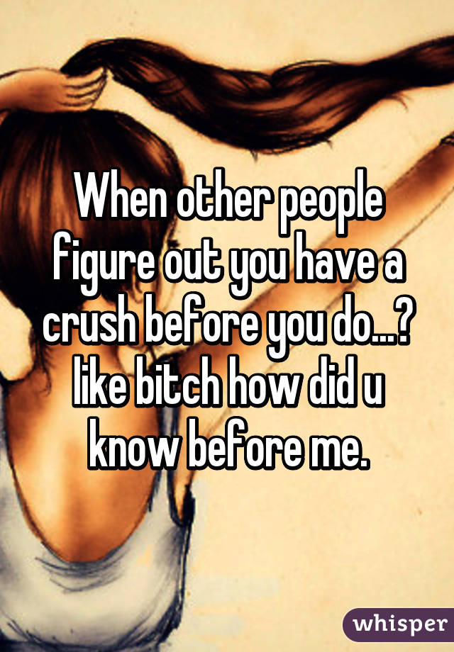 When other people figure out you have a crush before you do...😑 like bitch how did u know before me.