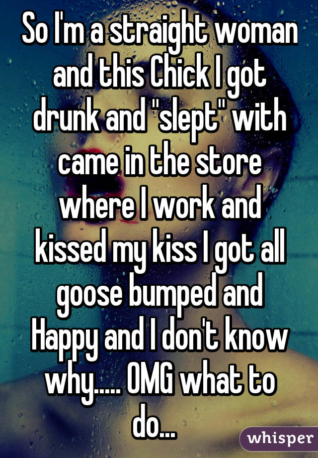 So I'm a straight woman and this Chick I got drunk and "slept" with came in the store where I work and kissed my kiss I got all goose bumped and Happy and I don't know why..... OMG what to do...  