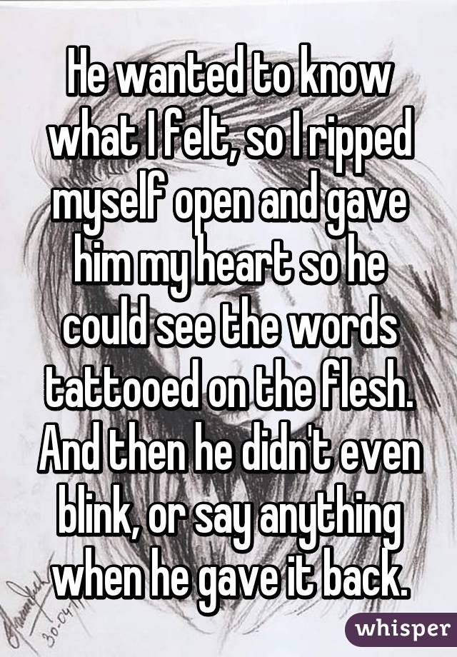 He wanted to know what I felt, so I ripped myself open and gave him my heart so he could see the words tattooed on the flesh. And then he didn't even blink, or say anything when he gave it back.