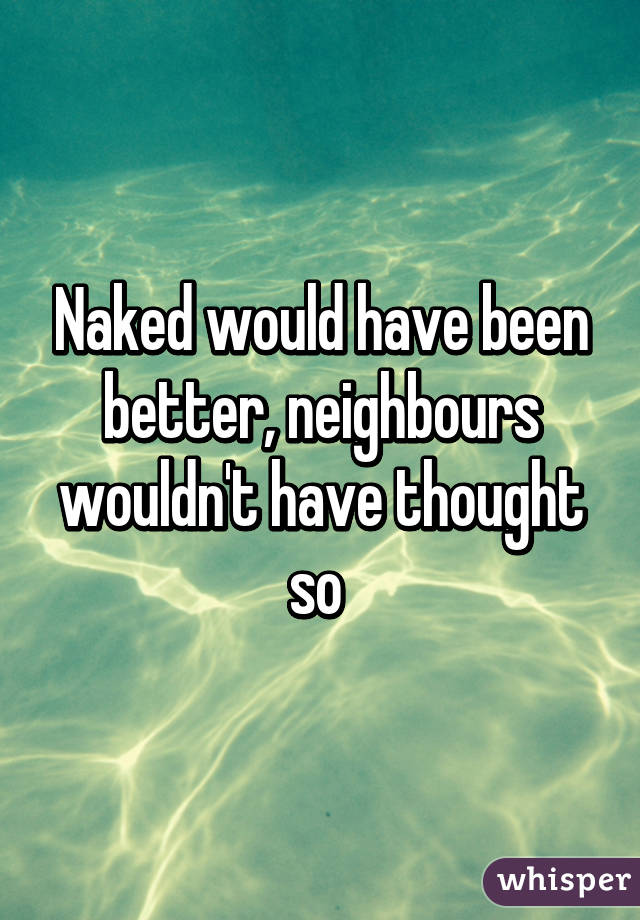 Naked would have been better, neighbours wouldn't have thought so 