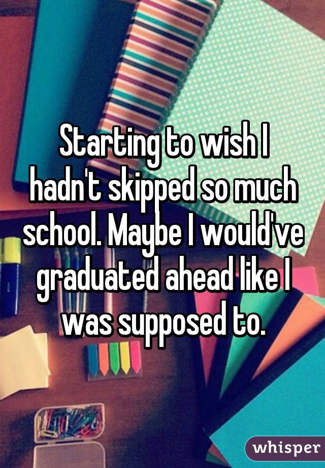 Starting to wish I hadn't skipped so much school. Maybe I would've graduated ahead like I was supposed to.