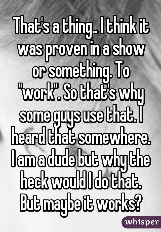 That's a thing.. I think it was proven in a show or something. To "work". So that's why some guys use that. I heard that somewhere. I am a dude but why the heck would I do that. But maybe it works?