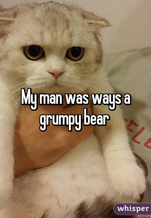 My man was ways a grumpy bear 