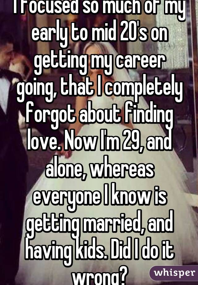 I focused so much of my early to mid 20's on getting my career going, that I completely forgot about finding love. Now I'm 29, and alone, whereas everyone I know is getting married, and having kids. Did I do it wrong?