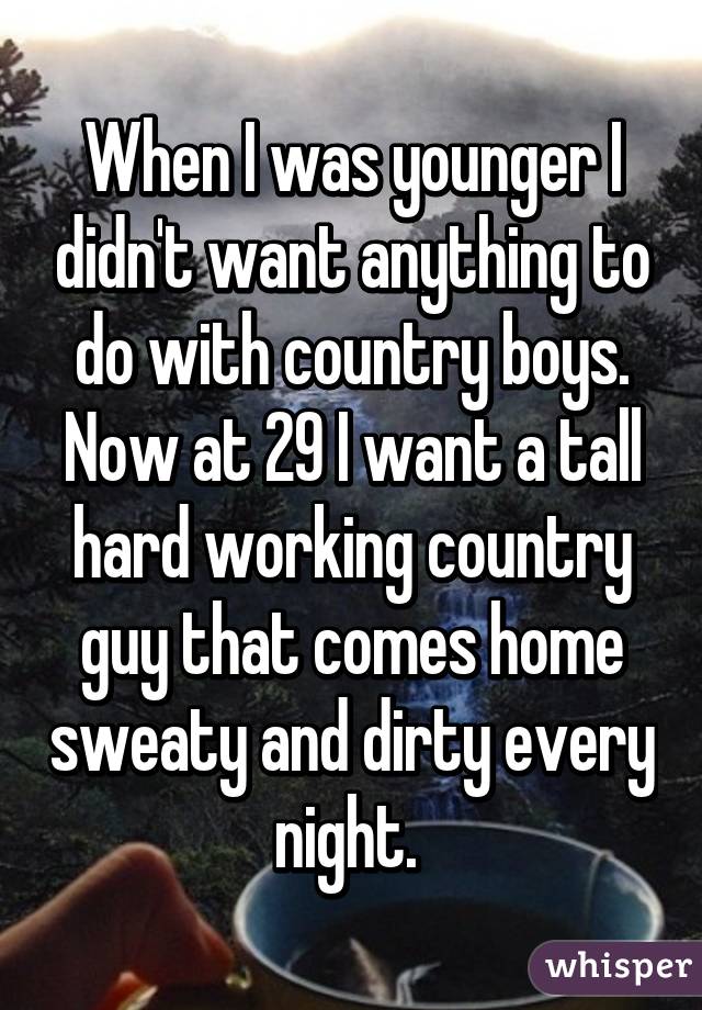 When I was younger I didn't want anything to do with country boys. Now at 29 I want a tall hard working country guy that comes home sweaty and dirty every night. 