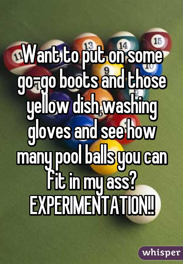 Want to put on some go-go boots and those yellow dish washing gloves and see how many pool balls you can fit in my ass? EXPERIMENTATION!!