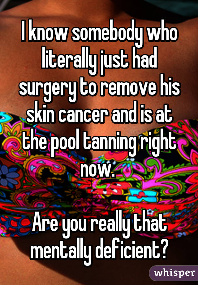 I know somebody who literally just had surgery to remove his skin cancer and is at the pool tanning right now. 

Are you really that mentally deficient?