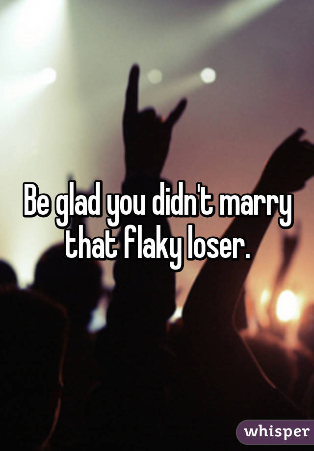 Be glad you didn't marry that flaky loser.