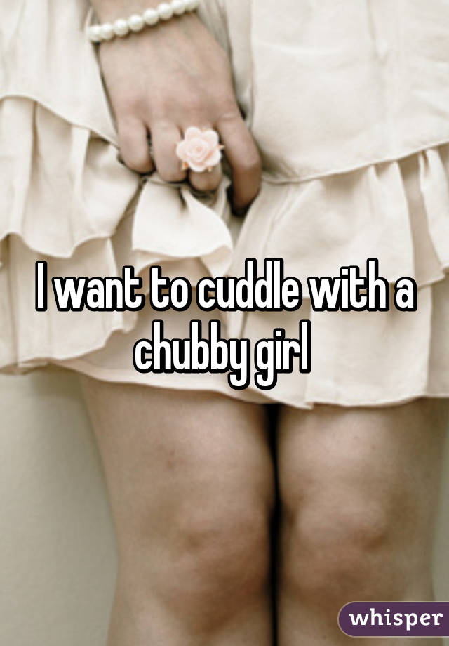 I want to cuddle with a chubby girl 