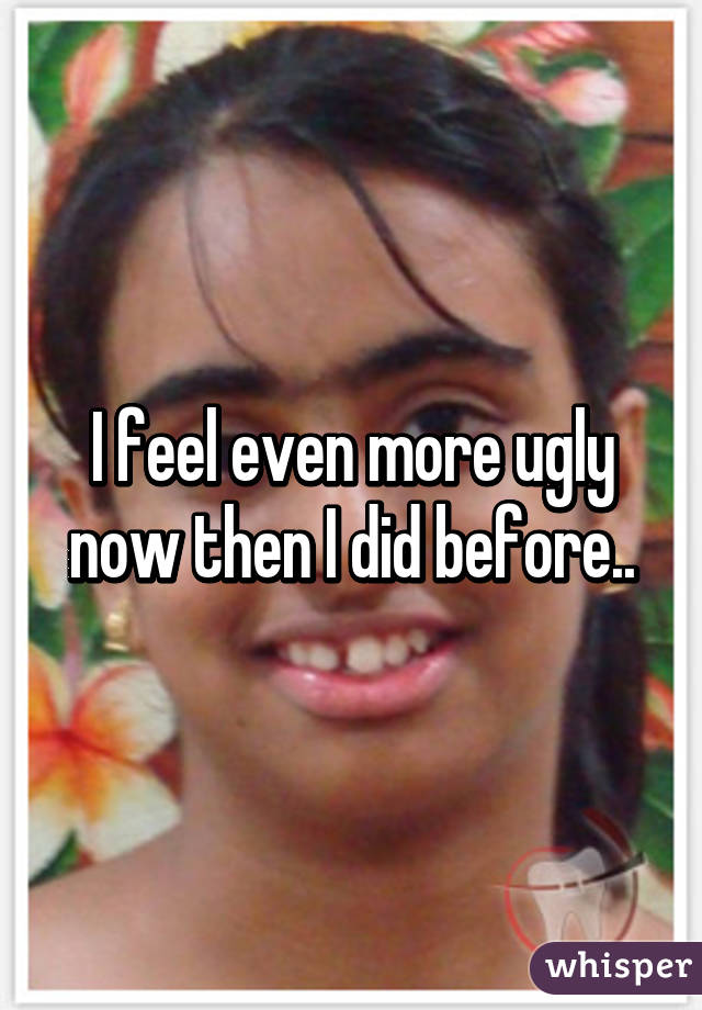 I feel even more ugly now then I did before..