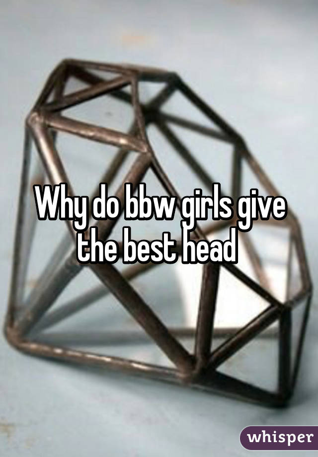 Why do bbw girls give the best head 