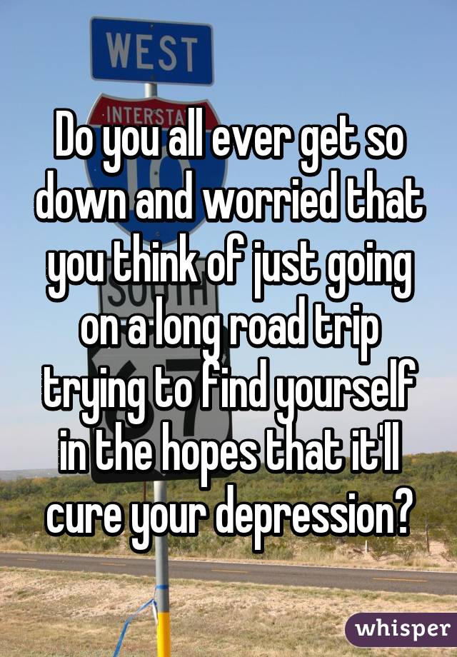 Do you all ever get so down and worried that you think of just going on a long road trip trying to find yourself in the hopes that it'll cure your depression?